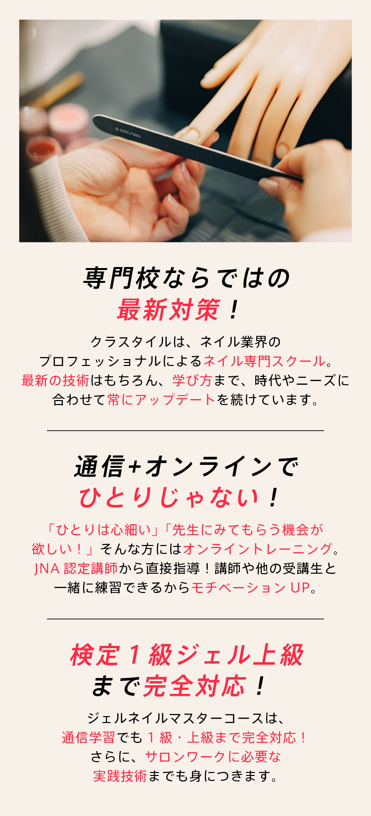 専門校ならではの最新対策！クラスタイルは、ネイル業界のプロフェッショナルによるネイル専門スクール｜最新技術はもちろん、学び方まで、時代やニーズに合わせて常にアップデートを続けています。｜通信+オンラインでひとりじゃない！「ひとりは心細い」「先生にみてもらう機会が欲しい」そんな方にはオンライントレーニング。ＪＮＡ認定講師から直接指導。講師や他の受講生と一緒に練習できるからモチベーションもＵＰ。｜検定1級ジェル上級まで完全対応！ジェルネイルマスターコースは通信学習でも1級・上級まで完全対応。さらに、サロンワークに必要な実践技術までも身につきます。