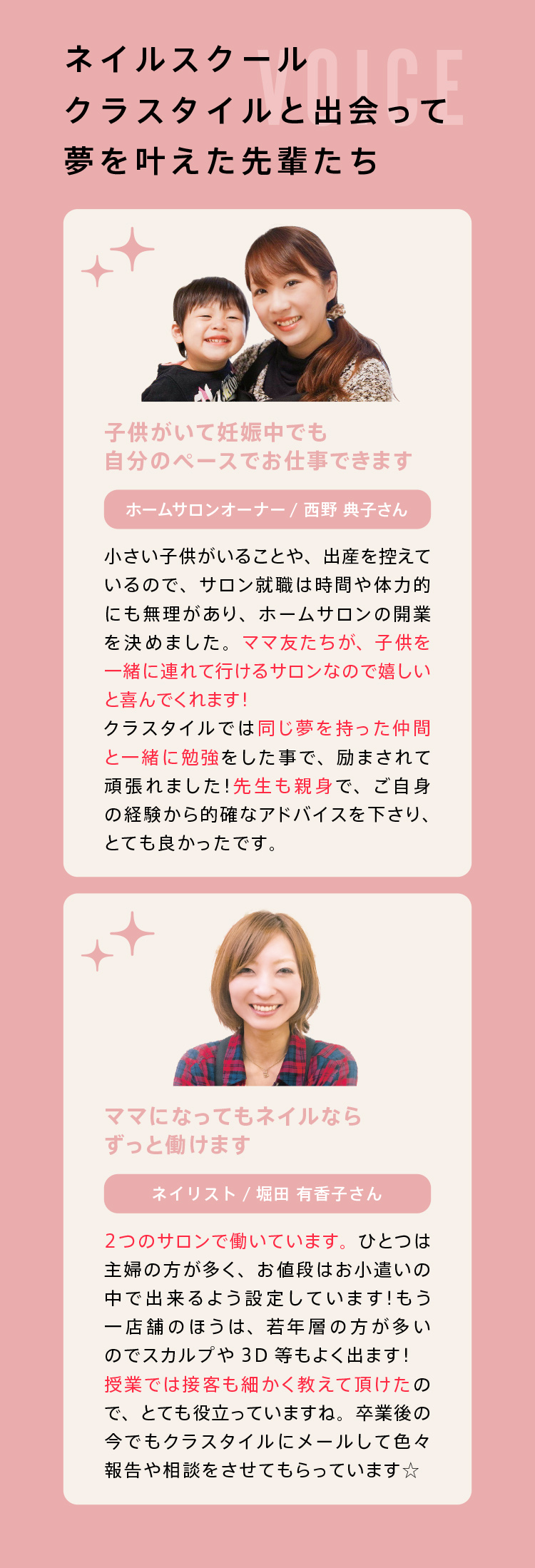 ネイルスクール クラスタイルと
出会って夢をかなえた先輩たち！｜子供がいて妊娠中でも自分のペースでお仕事できます。｜【ホームサロンオーナー】小さい子供がいることや、出産を控えているので、サロン就職は時間や体力的に無理があり、ホームサロンの開業を決めました。ママ友たちが、子供を一緒に連れて行けるサロンなのでうれしいと喜んでくれます。クラスタイルでは同じ夢を持った仲間と一緒に勉強した事で、励まされて頑張れました。先生も親身で、ご自身の経験から的確なアドバイスを下さり、とても良かったです。｜ママになってもネイルならずっと働けます！【ネイリスト】2つのサロンで働いています。ひとつは主婦の方が多く、お値段はお小遣いの中でできるよう設定しています！もう1店舗のほうは、若年層の方が多いのでスカルプや3D等もよく出ます！授業では接客も細かく教えて頂けたのでとても役立っていますね。卒業後の今でもクラスタイルにメールして色々報告や相談をさせてもらっています。