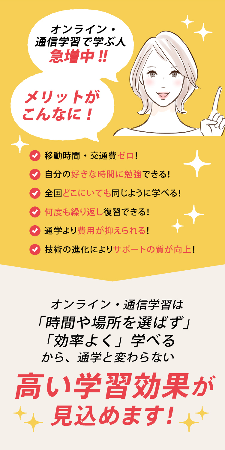 オンライン・通信学習で学ぶ人急増中！メリットがこんなに｜・移動時間・交通費ゼロ・自分の好きな時間に勉強できる・全国どこにいても同じように学べる・何度も繰り返し復習できる・通学より費用が抑えられる・技術の進化によりサポートの質が向上｜オンライン・通信学習は「時間や場所を選ばず」「効率よく」学べるから通学と変わらない高い学習効果が見込めます！
