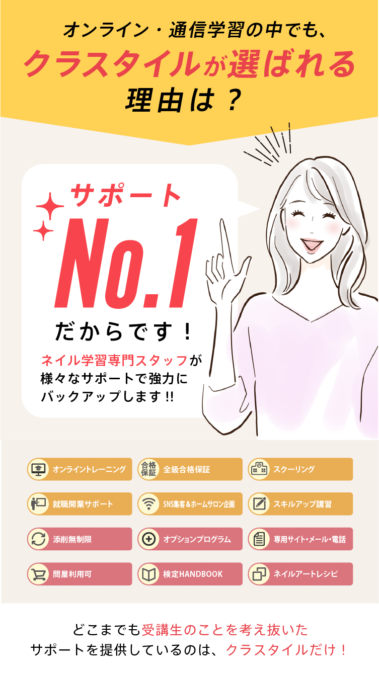 【サポートＮｏ１宣言！】自宅学習でネイリストを目指すあなたを万全のサポートでバックアップします！・オンライントレーニング・全級合格保証・スクーリング・就職開業サポート・ＳＮＳ集客＆ホームサロン企画・スキルアップ講習・添削無制限・オプションプログラム・専用サイト、メール、電話対応・問屋利用可・検定ＨＡＮＤＢＯＯＫ・ネイルアートレシピ｜どこまでも受講生のことを考え抜いたサポートを提供しているのはクラスタイルだけ！