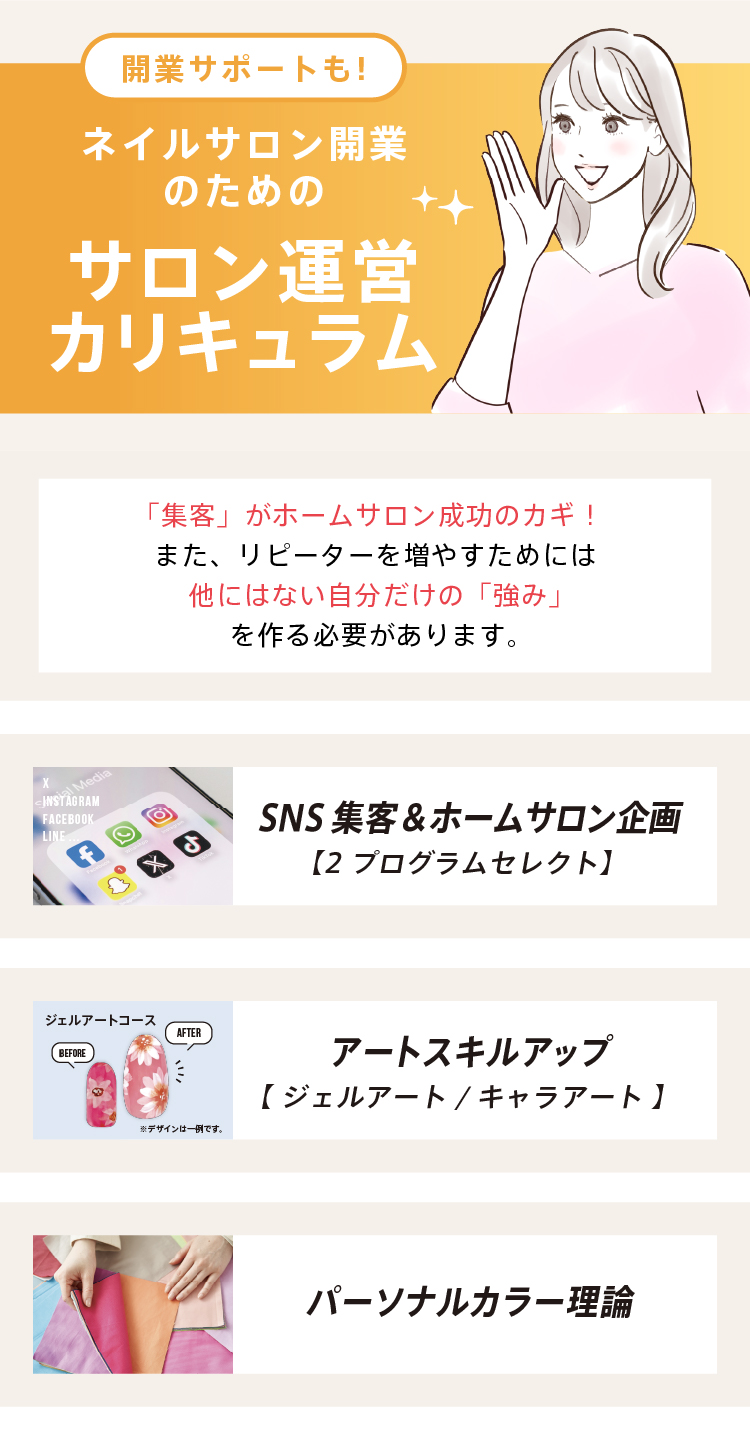 ネイルサロン開業のためのサロン運営カリキュラム｜「集客」がホームサロン成功の鍵！また、リピーターを増やすためには他にはない自分だけの「強み」を作る必要があります。・SNS集客＆ホームサロン企画・アートスキルアップ・パーソナルカラー理論